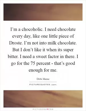 I’m a chocoholic. I need chocolate every day, like one little piece of Droste. I’m not into milk chocolate. But I don’t like it when its super bitter. I need a sweet factor in there. I go for the 75 percent - that’s good enough for me Picture Quote #1