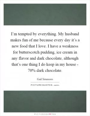I’m tempted by everything. My husband makes fun of me because every day it’s a new food that I love. I have a weakness for butterscotch pudding, ice cream in any flavor and dark chocolate, although that’s one thing I do keep in my house - 70% dark chocolate Picture Quote #1