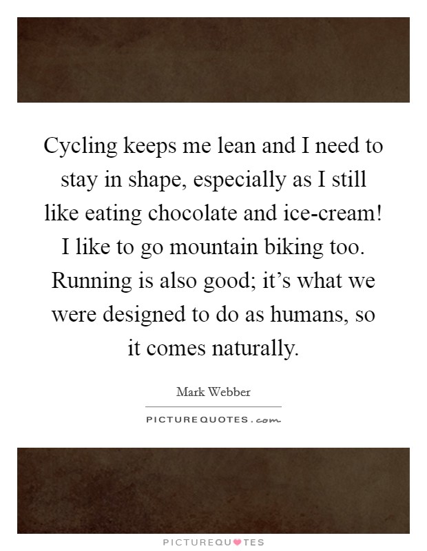 Cycling keeps me lean and I need to stay in shape, especially as I still like eating chocolate and ice-cream! I like to go mountain biking too. Running is also good; it's what we were designed to do as humans, so it comes naturally. Picture Quote #1