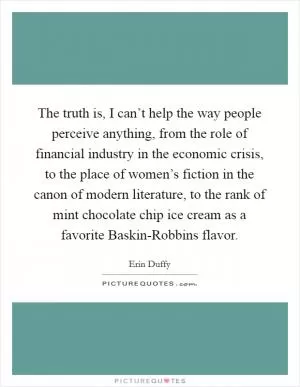 The truth is, I can’t help the way people perceive anything, from the role of financial industry in the economic crisis, to the place of women’s fiction in the canon of modern literature, to the rank of mint chocolate chip ice cream as a favorite Baskin-Robbins flavor Picture Quote #1