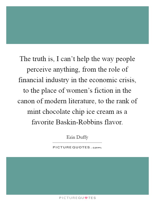 The truth is, I can't help the way people perceive anything, from the role of financial industry in the economic crisis, to the place of women's fiction in the canon of modern literature, to the rank of mint chocolate chip ice cream as a favorite Baskin-Robbins flavor. Picture Quote #1