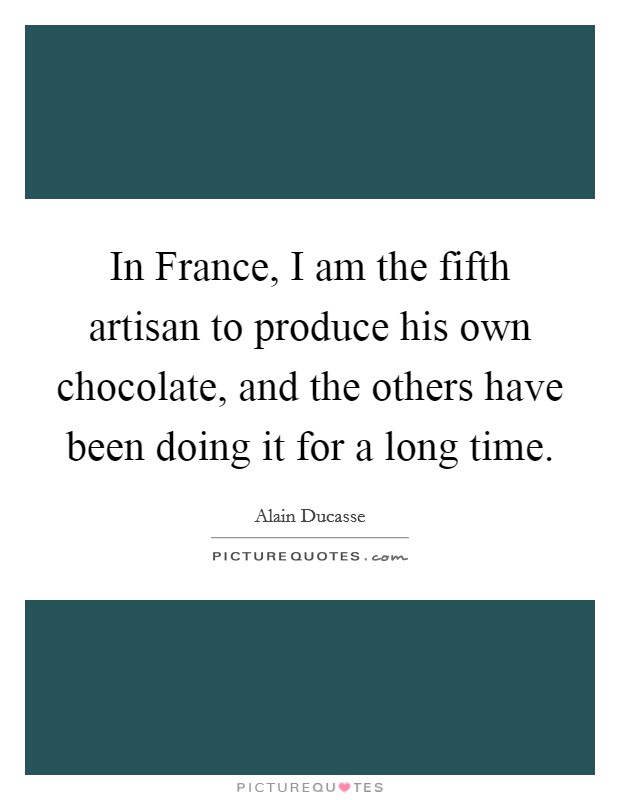 In France, I am the fifth artisan to produce his own chocolate, and the others have been doing it for a long time. Picture Quote #1