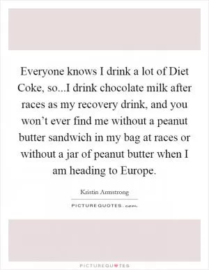 Everyone knows I drink a lot of Diet Coke, so...I drink chocolate milk after races as my recovery drink, and you won’t ever find me without a peanut butter sandwich in my bag at races or without a jar of peanut butter when I am heading to Europe Picture Quote #1