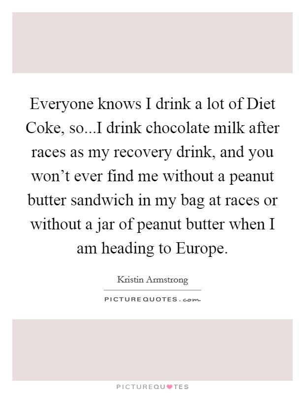 Everyone knows I drink a lot of Diet Coke, so...I drink chocolate milk after races as my recovery drink, and you won't ever find me without a peanut butter sandwich in my bag at races or without a jar of peanut butter when I am heading to Europe. Picture Quote #1