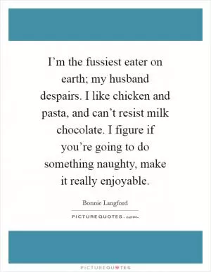 I’m the fussiest eater on earth; my husband despairs. I like chicken and pasta, and can’t resist milk chocolate. I figure if you’re going to do something naughty, make it really enjoyable Picture Quote #1