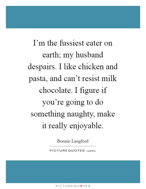 I'm the fussiest eater on earth; my husband despairs. I like chicken and pasta, and can't resist milk chocolate. I figure if you're going to do something naughty, make it really enjoyable. Picture Quote #1