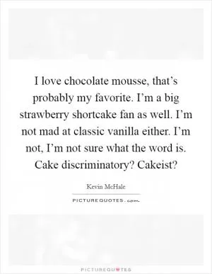 I love chocolate mousse, that’s probably my favorite. I’m a big strawberry shortcake fan as well. I’m not mad at classic vanilla either. I’m not, I’m not sure what the word is. Cake discriminatory? Cakeist? Picture Quote #1