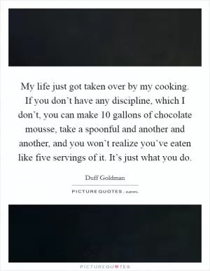 My life just got taken over by my cooking. If you don’t have any discipline, which I don’t, you can make 10 gallons of chocolate mousse, take a spoonful and another and another, and you won’t realize you’ve eaten like five servings of it. It’s just what you do Picture Quote #1