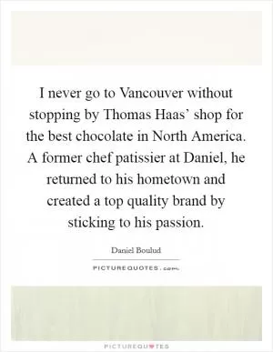 I never go to Vancouver without stopping by Thomas Haas’ shop for the best chocolate in North America. A former chef patissier at Daniel, he returned to his hometown and created a top quality brand by sticking to his passion Picture Quote #1