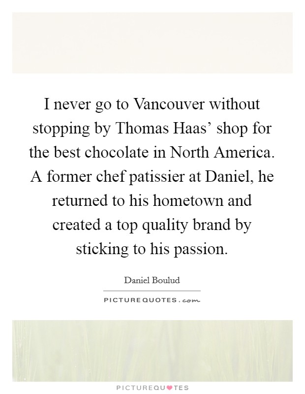 I never go to Vancouver without stopping by Thomas Haas' shop for the best chocolate in North America. A former chef patissier at Daniel, he returned to his hometown and created a top quality brand by sticking to his passion. Picture Quote #1