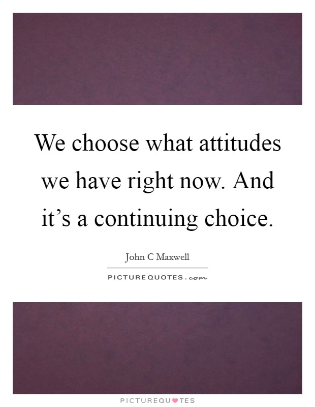 We choose what attitudes we have right now. And it's a continuing choice. Picture Quote #1