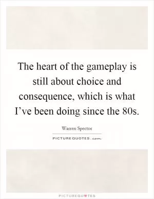 The heart of the gameplay is still about choice and consequence, which is what I’ve been doing since the  80s Picture Quote #1