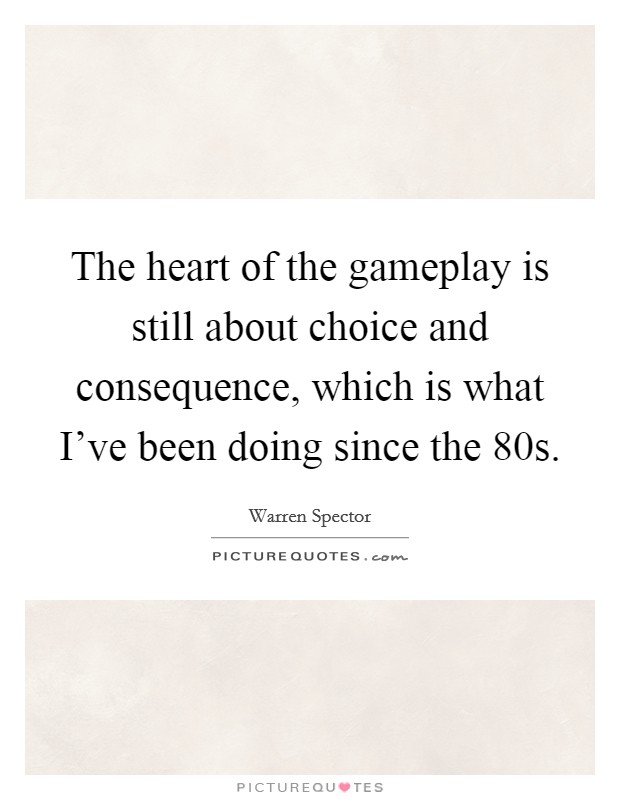 The heart of the gameplay is still about choice and consequence, which is what I've been doing since the  80s. Picture Quote #1