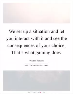 We set up a situation and let you interact with it and see the consequences of your choice. That’s what gaming does Picture Quote #1