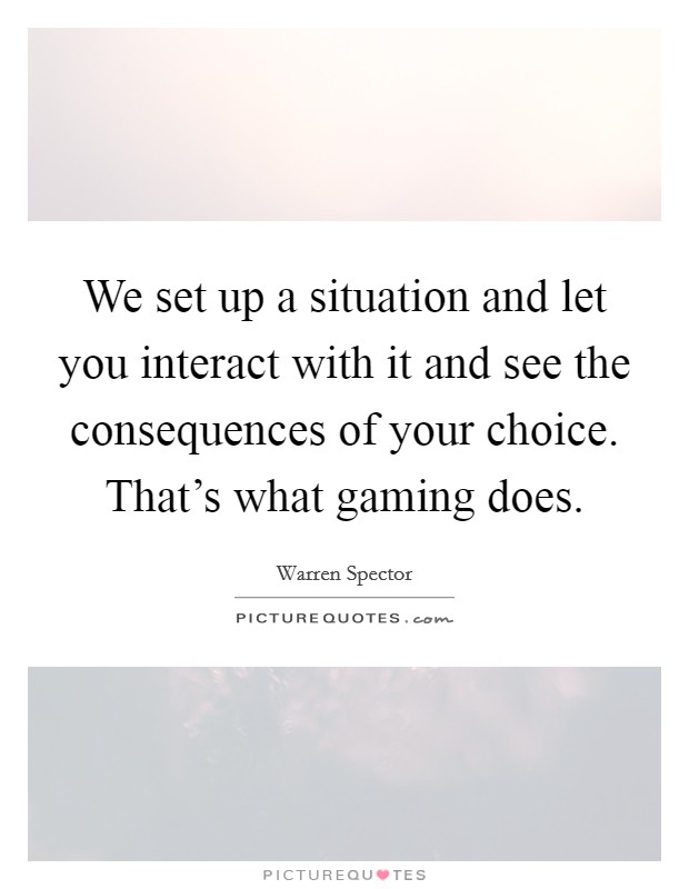 We set up a situation and let you interact with it and see the consequences of your choice. That's what gaming does. Picture Quote #1