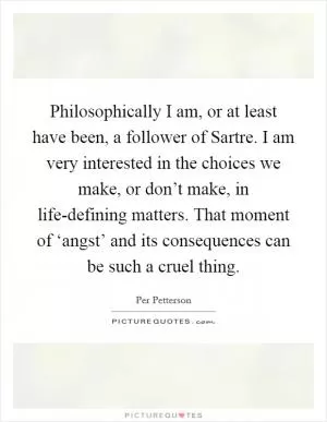 Philosophically I am, or at least have been, a follower of Sartre. I am very interested in the choices we make, or don’t make, in life-defining matters. That moment of ‘angst’ and its consequences can be such a cruel thing Picture Quote #1