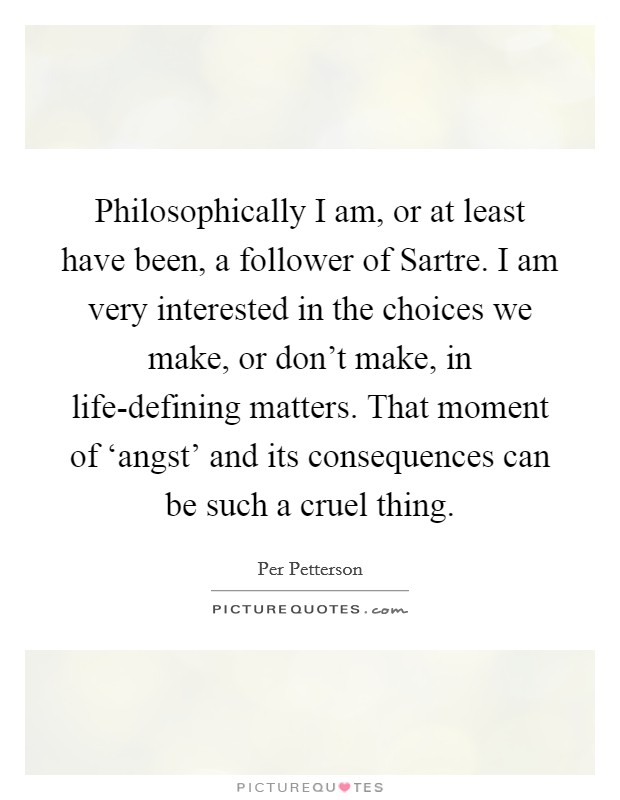 Philosophically I am, or at least have been, a follower of Sartre. I am very interested in the choices we make, or don't make, in life-defining matters. That moment of ‘angst' and its consequences can be such a cruel thing. Picture Quote #1