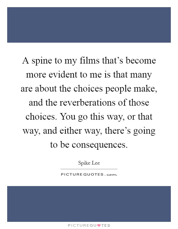 A spine to my films that's become more evident to me is that many are about the choices people make, and the reverberations of those choices. You go this way, or that way, and either way, there's going to be consequences. Picture Quote #1