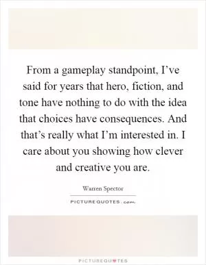 From a gameplay standpoint, I’ve said for years that hero, fiction, and tone have nothing to do with the idea that choices have consequences. And that’s really what I’m interested in. I care about you showing how clever and creative you are Picture Quote #1