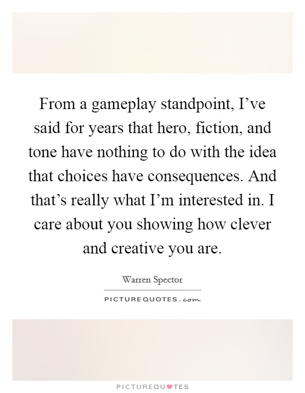 From a gameplay standpoint, I've said for years that hero, fiction, and tone have nothing to do with the idea that choices have consequences. And that's really what I'm interested in. I care about you showing how clever and creative you are. Picture Quote #1