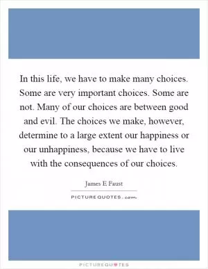 In this life, we have to make many choices. Some are very important choices. Some are not. Many of our choices are between good and evil. The choices we make, however, determine to a large extent our happiness or our unhappiness, because we have to live with the consequences of our choices Picture Quote #1