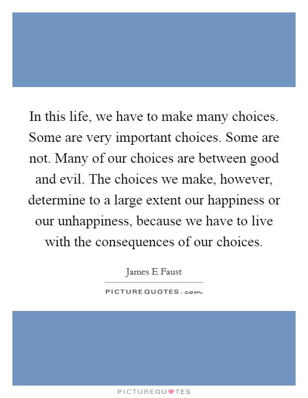In this life, we have to make many choices. Some are very important choices. Some are not. Many of our choices are between good and evil. The choices we make, however, determine to a large extent our happiness or our unhappiness, because we have to live with the consequences of our choices. Picture Quote #1