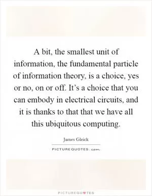 A bit, the smallest unit of information, the fundamental particle of information theory, is a choice, yes or no, on or off. It’s a choice that you can embody in electrical circuits, and it is thanks to that that we have all this ubiquitous computing Picture Quote #1