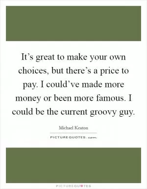 It’s great to make your own choices, but there’s a price to pay. I could’ve made more money or been more famous. I could be the current groovy guy Picture Quote #1