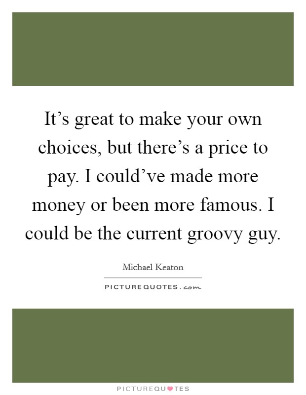 It's great to make your own choices, but there's a price to pay. I could've made more money or been more famous. I could be the current groovy guy. Picture Quote #1
