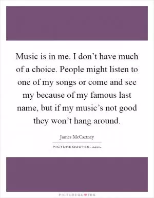 Music is in me. I don’t have much of a choice. People might listen to one of my songs or come and see my because of my famous last name, but if my music’s not good they won’t hang around Picture Quote #1