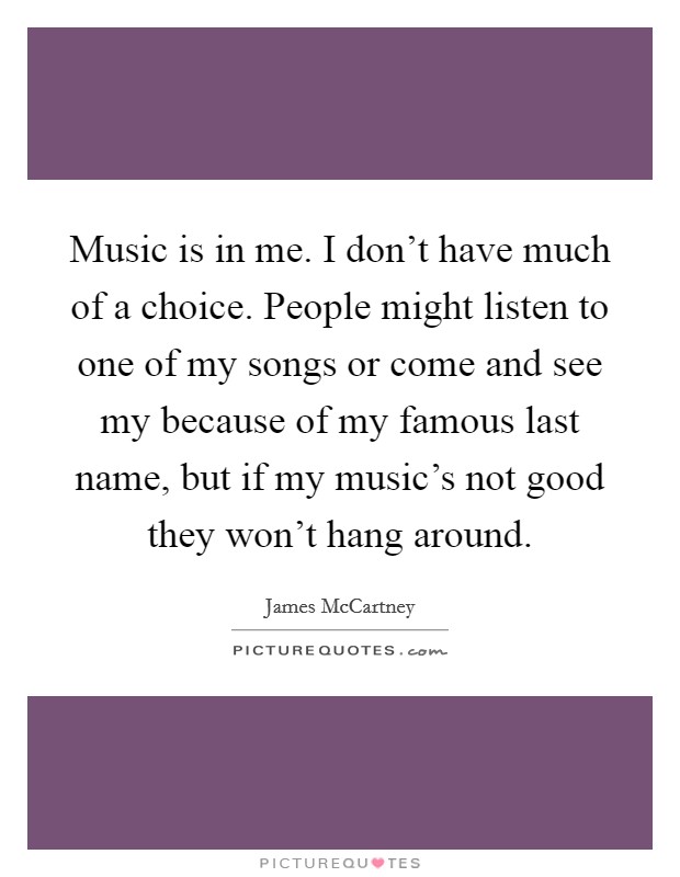 Music is in me. I don't have much of a choice. People might listen to one of my songs or come and see my because of my famous last name, but if my music's not good they won't hang around. Picture Quote #1