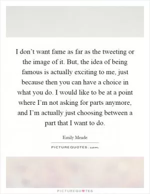 I don’t want fame as far as the tweeting or the image of it. But, the idea of being famous is actually exciting to me, just because then you can have a choice in what you do. I would like to be at a point where I’m not asking for parts anymore, and I’m actually just choosing between a part that I want to do Picture Quote #1