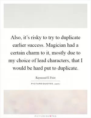 Also, it’s risky to try to duplicate earlier success. Magician had a certain charm to it, mostly due to my choice of lead characters, that I would be hard put to duplicate Picture Quote #1