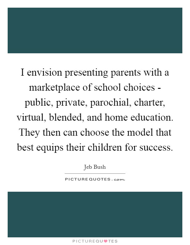 I envision presenting parents with a marketplace of school choices - public, private, parochial, charter, virtual, blended, and home education. They then can choose the model that best equips their children for success. Picture Quote #1