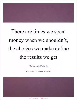 There are times we spent money when we shouldn’t, the choices we make define the results we get Picture Quote #1