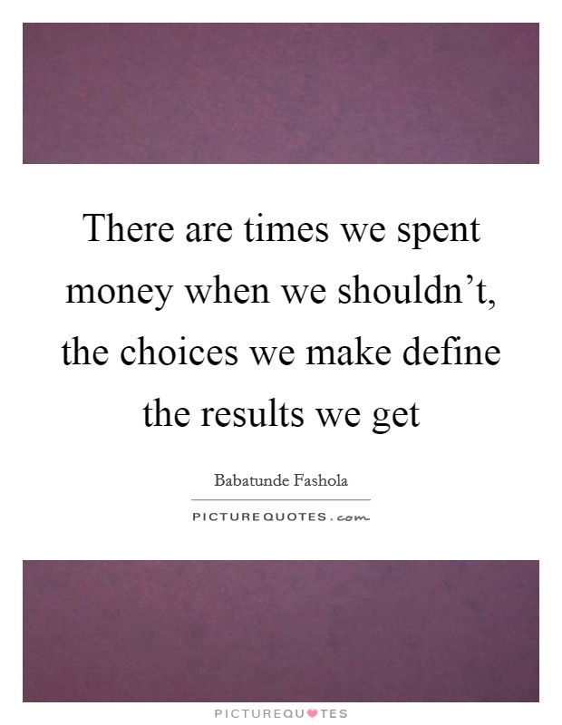 There are times we spent money when we shouldn't, the choices we make define the results we get Picture Quote #1