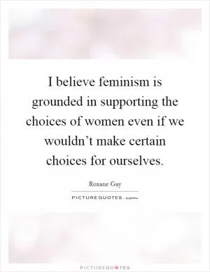 I believe feminism is grounded in supporting the choices of women even if we wouldn’t make certain choices for ourselves Picture Quote #1