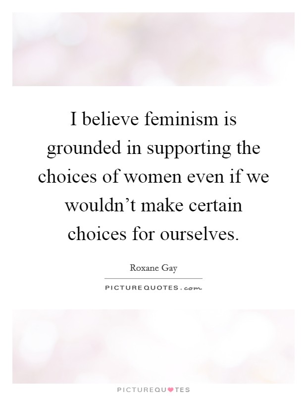 I believe feminism is grounded in supporting the choices of women even if we wouldn't make certain choices for ourselves. Picture Quote #1