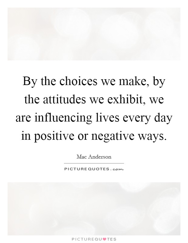 By the choices we make, by the attitudes we exhibit, we are influencing lives every day in positive or negative ways. Picture Quote #1