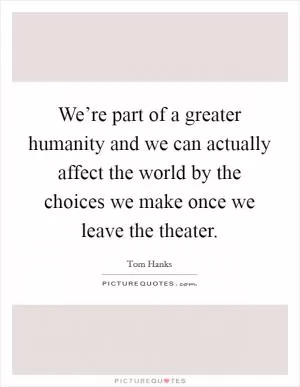We’re part of a greater humanity and we can actually affect the world by the choices we make once we leave the theater Picture Quote #1
