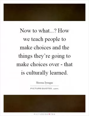 Now to what...? How we teach people to make choices and the things they’re going to make choices over - that is culturally learned Picture Quote #1