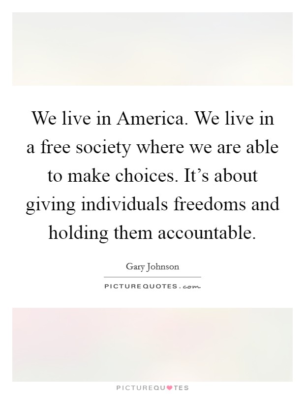 We live in America. We live in a free society where we are able to make choices. It's about giving individuals freedoms and holding them accountable. Picture Quote #1