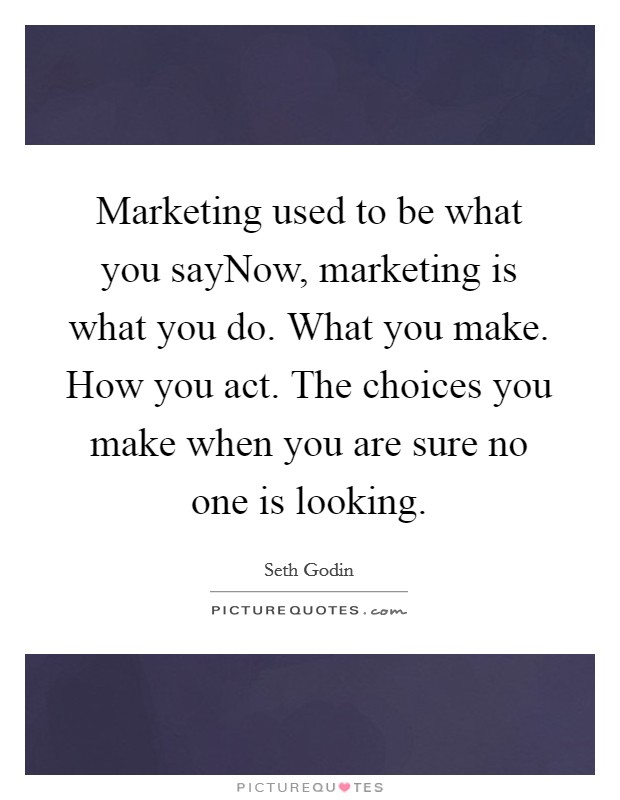 Marketing used to be what you sayNow, marketing is what you do. What you make. How you act. The choices you make when you are sure no one is looking. Picture Quote #1