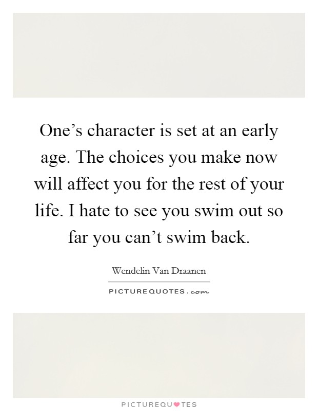 One's character is set at an early age. The choices you make now will affect you for the rest of your life. I hate to see you swim out so far you can't swim back. Picture Quote #1