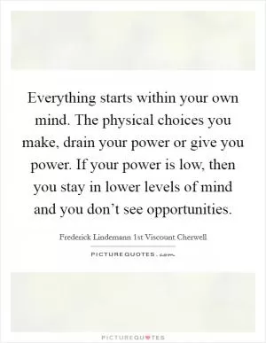 Everything starts within your own mind. The physical choices you make, drain your power or give you power. If your power is low, then you stay in lower levels of mind and you don’t see opportunities Picture Quote #1