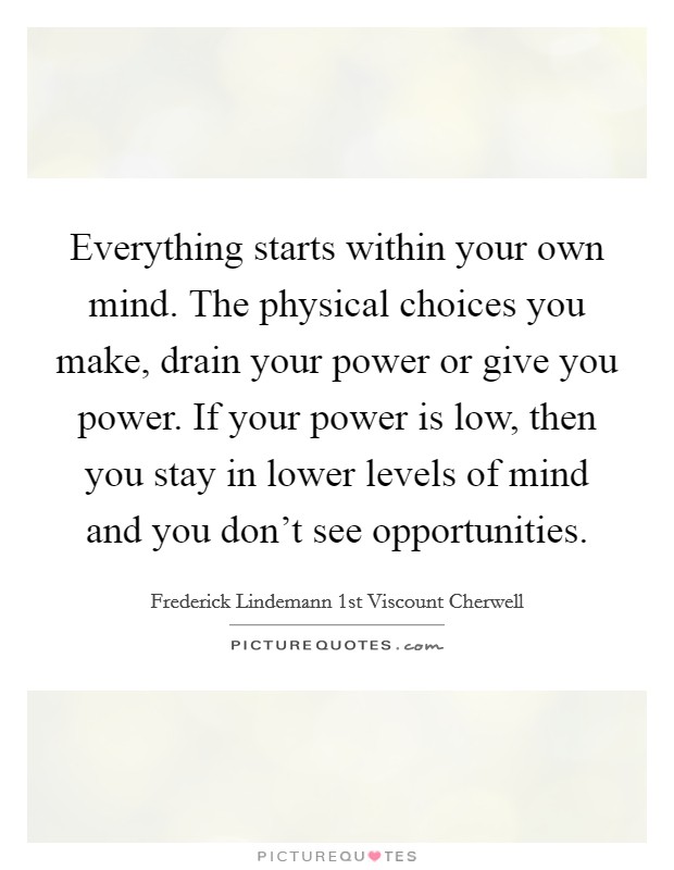 Everything starts within your own mind. The physical choices you make, drain your power or give you power. If your power is low, then you stay in lower levels of mind and you don't see opportunities. Picture Quote #1