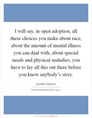 I will say, in open adoption, all these choices you make about race, about the amount of mental illness you can deal with, about special needs and physical maladies, you have to lay all this out there before you know anybody’s story Picture Quote #1