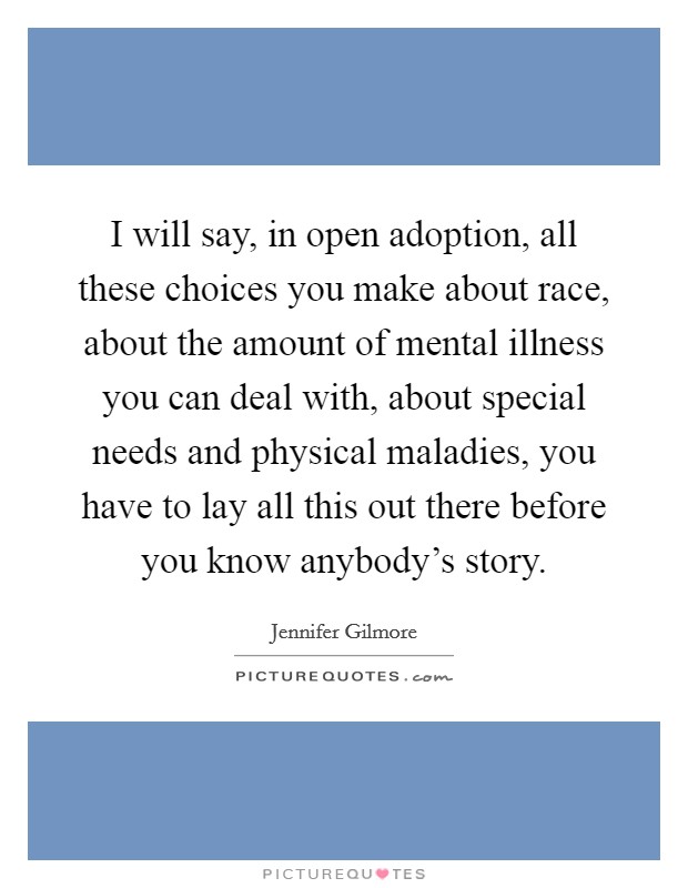 I will say, in open adoption, all these choices you make about race, about the amount of mental illness you can deal with, about special needs and physical maladies, you have to lay all this out there before you know anybody's story. Picture Quote #1