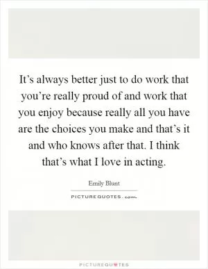 It’s always better just to do work that you’re really proud of and work that you enjoy because really all you have are the choices you make and that’s it and who knows after that. I think that’s what I love in acting Picture Quote #1