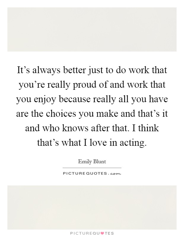 It's always better just to do work that you're really proud of and work that you enjoy because really all you have are the choices you make and that's it and who knows after that. I think that's what I love in acting. Picture Quote #1
